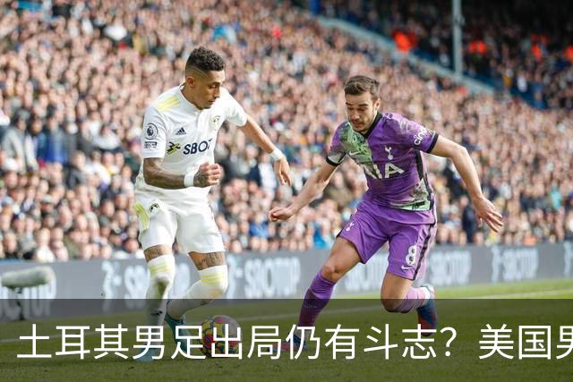 土耳其男足出局仍有斗志？美国男足已锁定小组头名！
