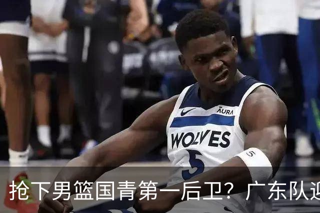 抢下男篮国青第一后卫？广东队迎来补强机会，这可是加强版徐杰！